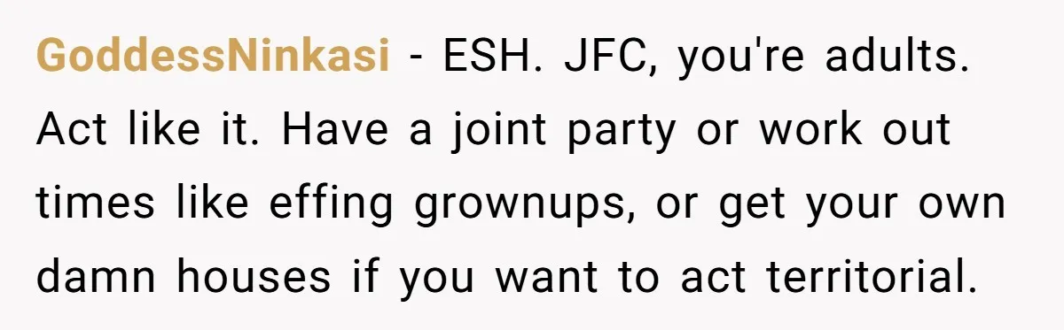 GoddessNinkasi − ESH. JFC, you're adults. Act like it. Have a joint party or work out times like effing grownups, or get your own damn houses if you want to...