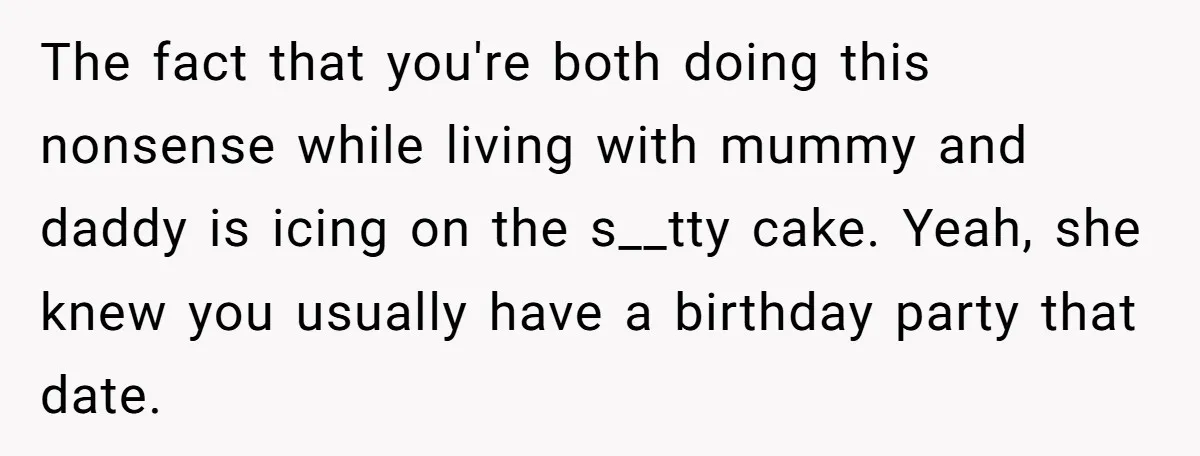 The fact that you're both doing this nonsense while living with mummy and daddy is icing on the s__tty cake. Yeah, she knew you usually have a birthday party that...