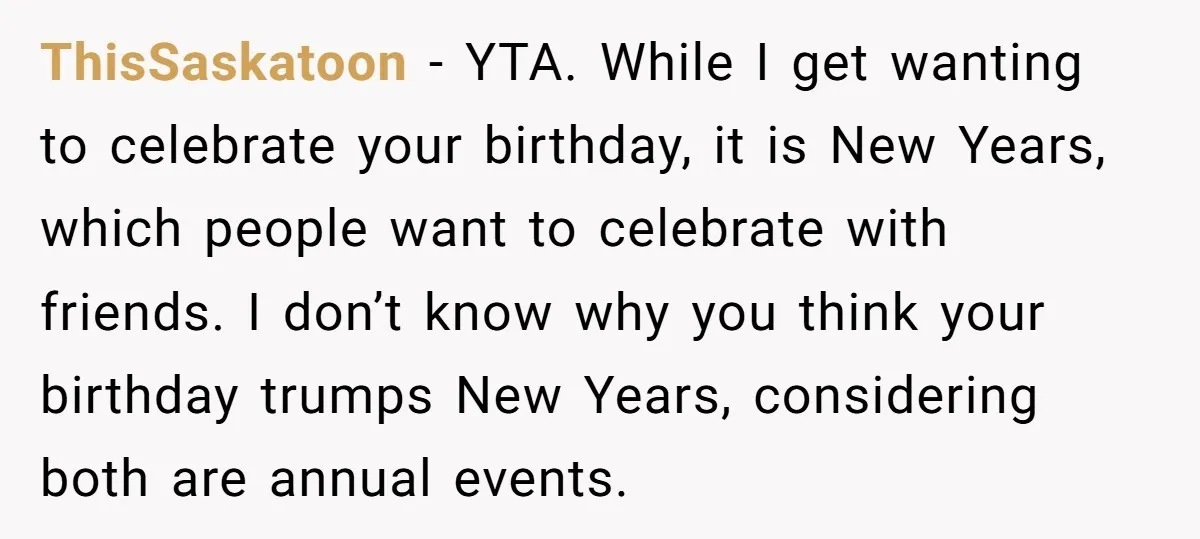 ThisSaskatoon − YTA. While I get wanting to celebrate your birthday, it is New Years, which people want to celebrate with friends. I don’t know why you think your birthday...