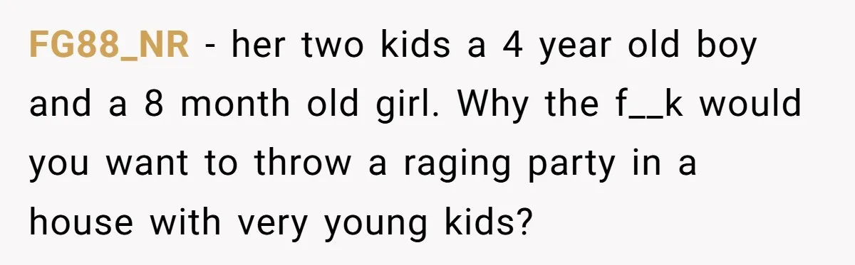 FG88_NR − her two kids a 4 year old boy and a 8 month old girl. Why the f__k would you want to throw a raging party in a house...