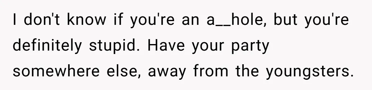 I don't know if you're an a__hole, but you're definitely stupid. Have your party somewhere else, away from the youngsters.