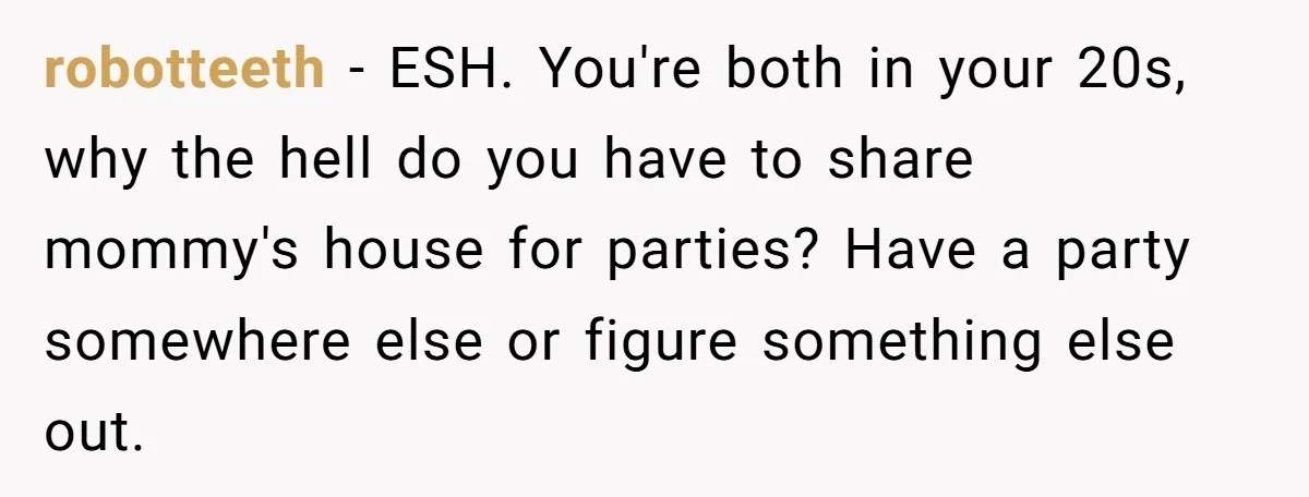 robotteeth − ESH. You're both in your 20s, why the hell do you have to share mommy's house for parties? Have a party somewhere else or figure something else out.