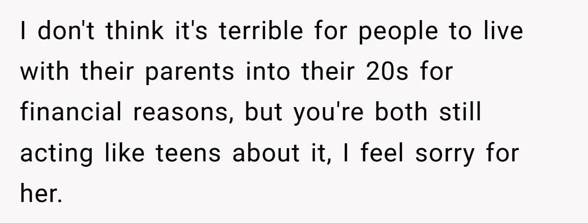 I don't think it's terrible for people to live with their parents into their 20s for financial reasons, but you're both still acting like teens about it, I feel sorry...
