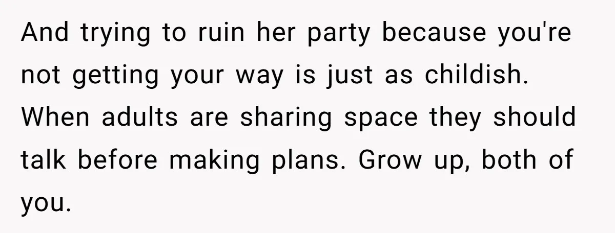 And trying to ruin her party because you're not getting your way is just as childish. When adults are sharing space they should talk before making plans. Grow up, both...