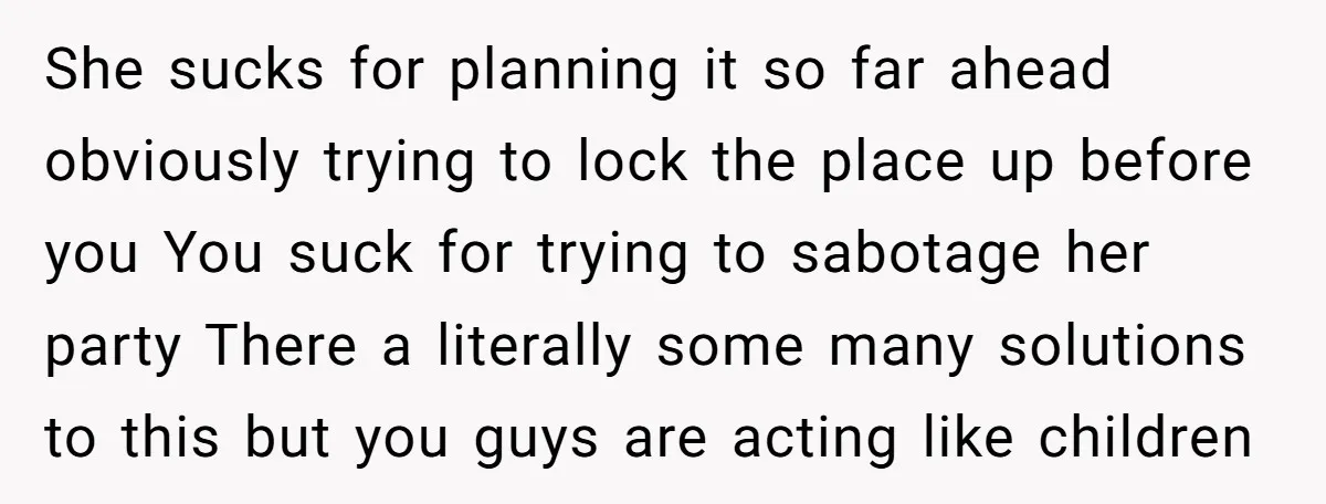 She sucks for planning it so far ahead obviously trying to lock the place up before you You suck for trying to sabotage her party There a literally some many...