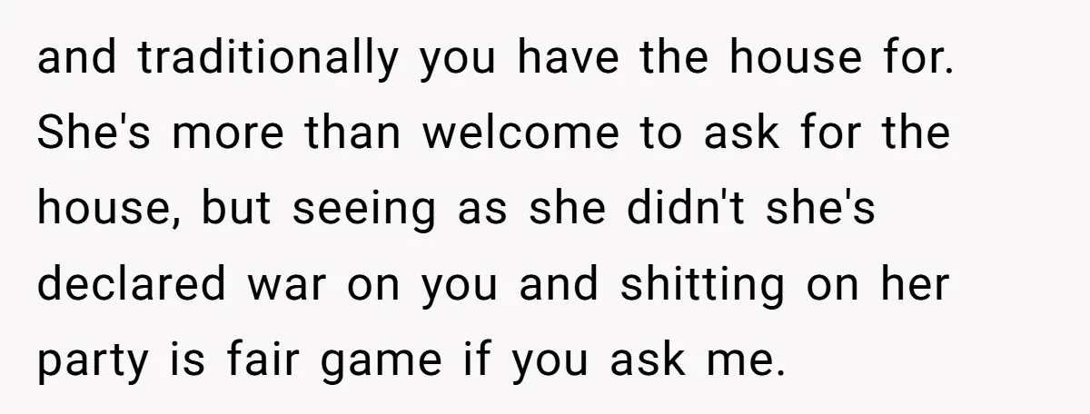 and traditionally you have the house for. She's more than welcome to ask for the house, but seeing as she didn't she's declared war on you and shitting on her...
