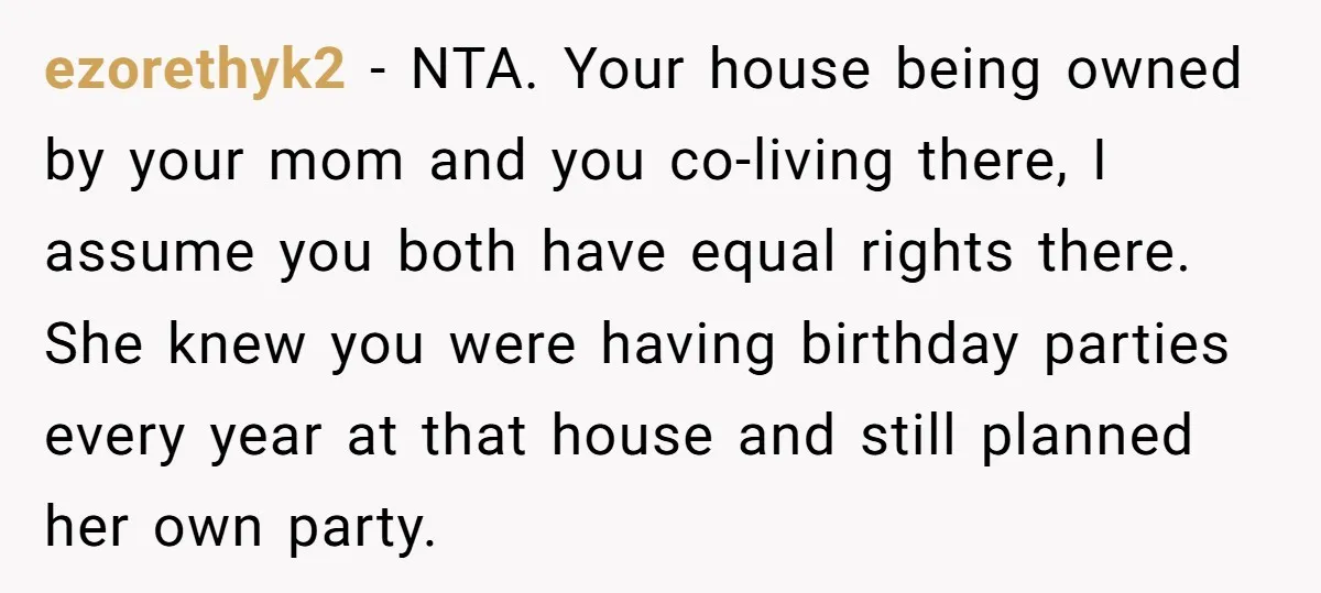 ezorethyk2 − NTA. Your house being owned by your mom and you co-living there, I assume you both have equal rights there. She knew you were having birthday parties every...