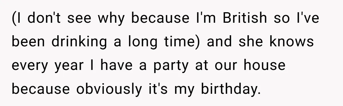 (I don't see why because I'm British so I've been drinking a long time) and she knows every year I have a party at our house because obviously it's my...