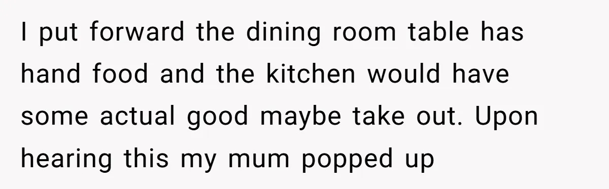 I put forward the dining room table has hand food and the kitchen would have some actual good maybe take out. Upon hearing this my mum popped up