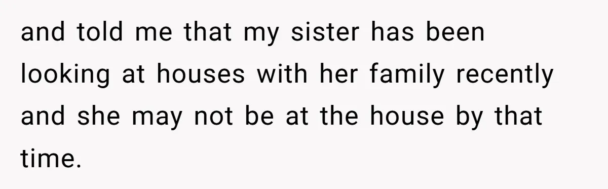 and told me that my sister has been looking at houses with her family recently and she may not be at the house by that time.
