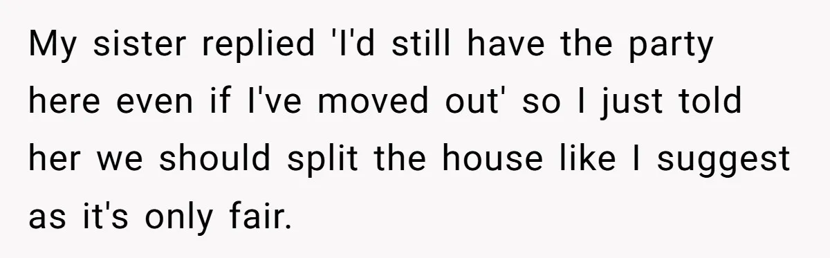 My sister replied 'I'd still have the party here even if I've moved out' so I just told her we should split the house like I suggest as it's only...