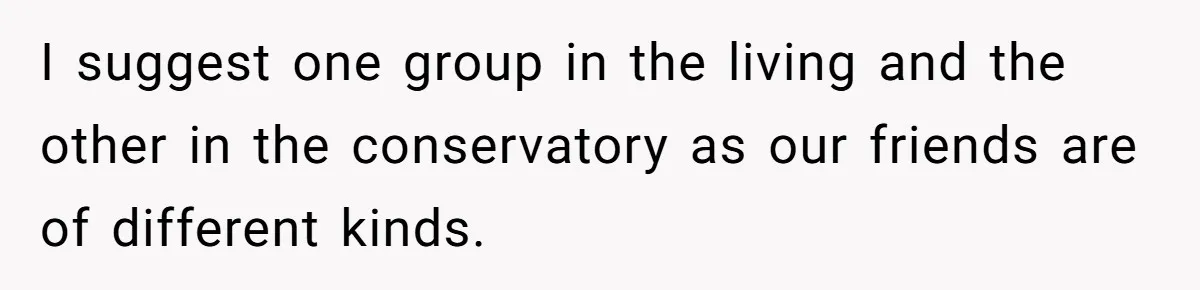 I suggest one group in the living and the other in the conservatory as our friends are of different kinds.