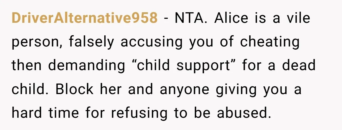 DriverAlternative958 - NTA. Alice is a vile person, falsely accusing you of cheating then demanding “child support” for a dead child. Block her and anyone giving you a hard time...