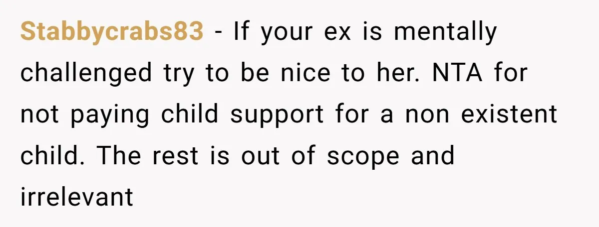 Stabbycrabs83 - If your ex is mentally challenged try to be nice to her. NTA for not paying child support for a non existent child. The rest is out of...