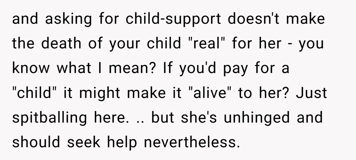 and asking for child-support doesn't make the death of your child "real" for her - you know what I mean? If you'd pay for a "child" it might make it...