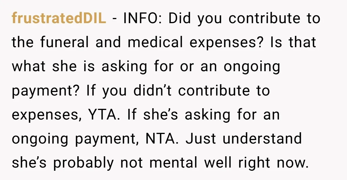 frustratedDIL - INFO: Did you contribute to the funeral and medical expenses? Is that what she is asking for or an ongoing payment? If you didn’t contribute to expenses, YTA....