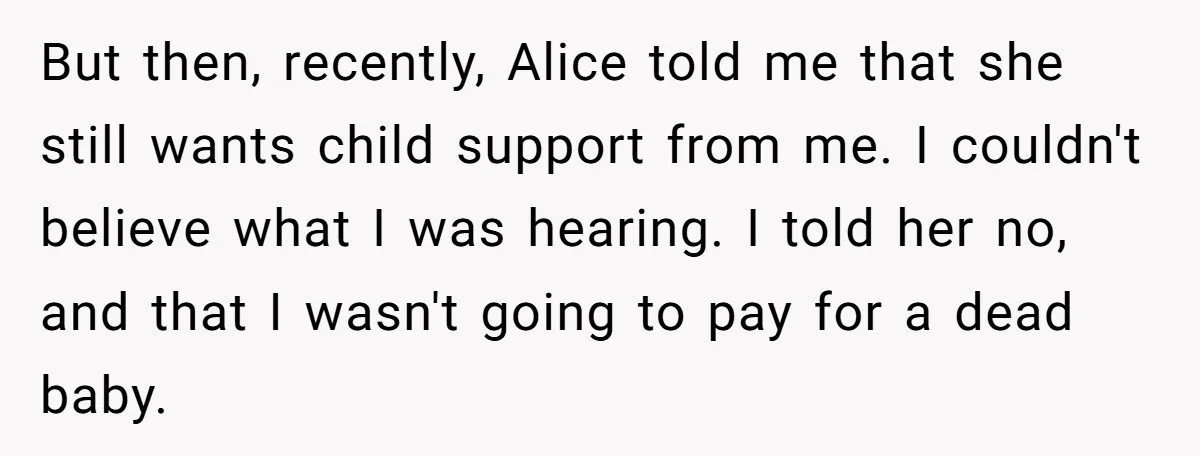 But then, recently, Alice told me that she still wants child support from me. I couldn't believe what I was hearing. I told her no, and that I wasn't going...