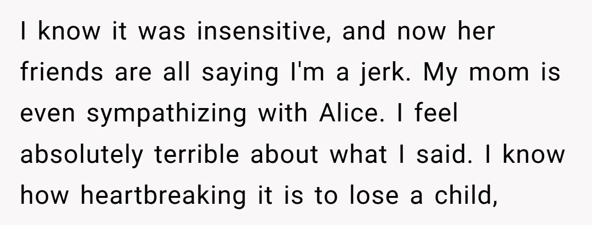 I know it was insensitive, and now her friends are all saying I'm a jerk. My mom is even sympathizing with Alice. I feel absolutely terrible about what I said....