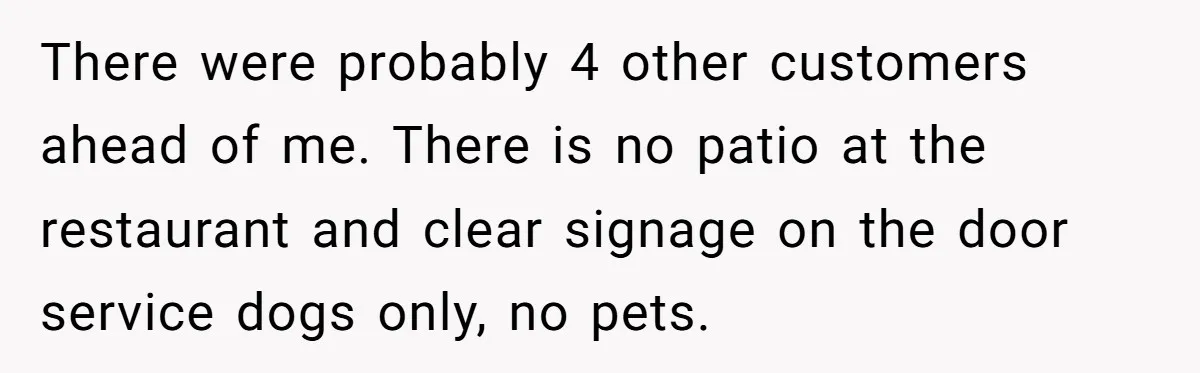There were probably 4 other customers ahead of me. There is no patio at the restaurant and clear signage on the door service dogs only, no pets.
