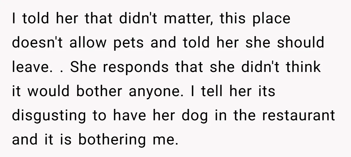 I told her that didn't matter, this place doesn't allow pets and told her she should leave. . She responds that she didn't think it would bother anyone. I tell...