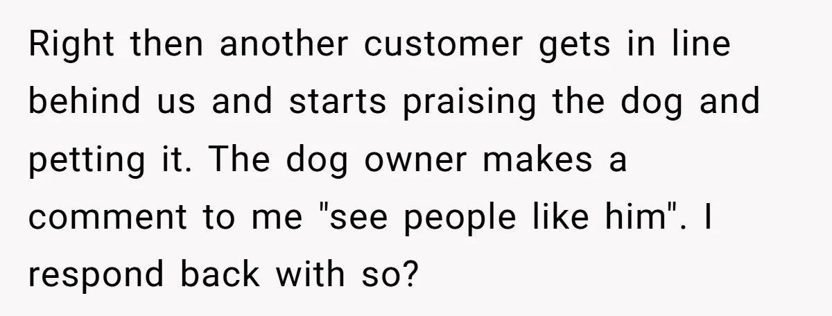 Right then another customer gets in line behind us and starts praising the dog and petting it. The dog owner makes a comment to me "see people like him". I...