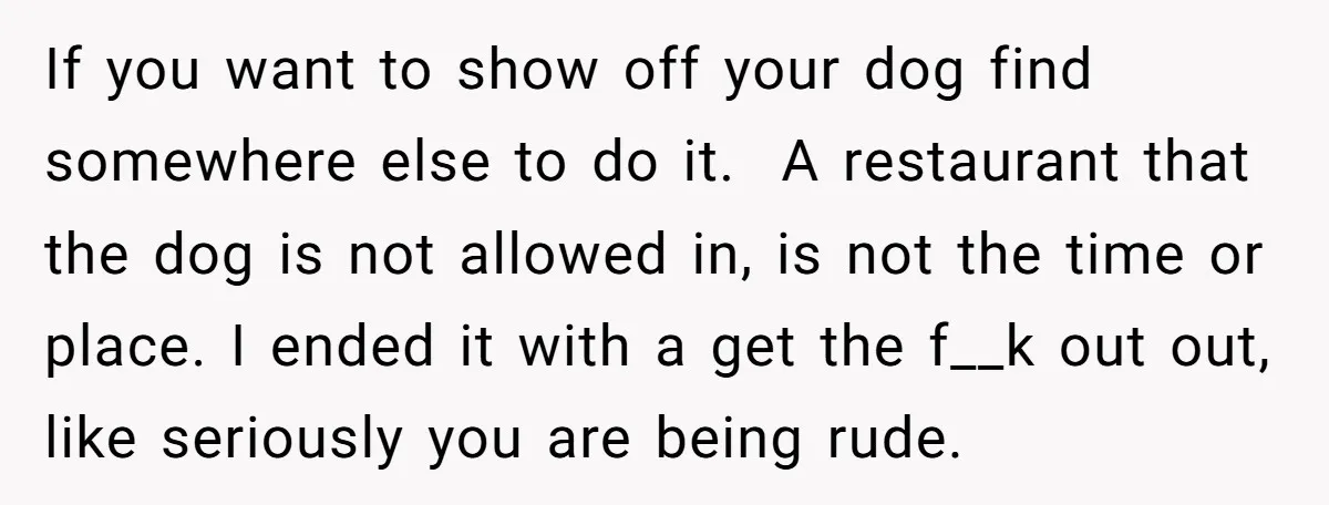 If you want to show off your dog find somewhere else to do it. A restaurant that the dog is not allowed in, is not the time or place. I...