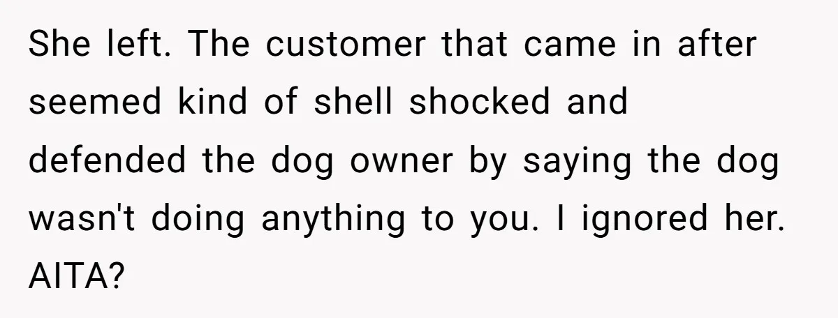 She left. The customer that came in after seemed kind of shell shocked and defended the dog owner by saying the dog wasn't doing anything to you. I ignored her....