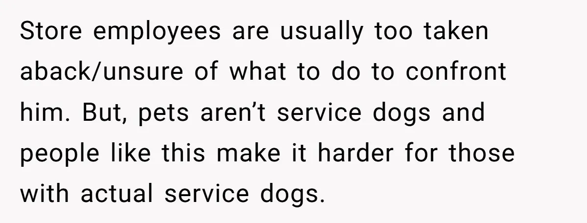 Store employees are usually too taken aback/unsure of what to do to confront him. But, pets aren’t service dogs and people like this make it harder for those with actual...