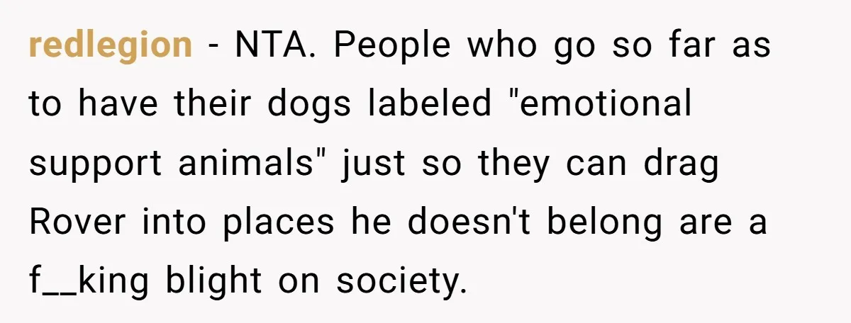 redlegion − NTA. People who go so far as to have their dogs labeled "emotional support animals" just so they can drag Rover into places he doesn't belong are a...