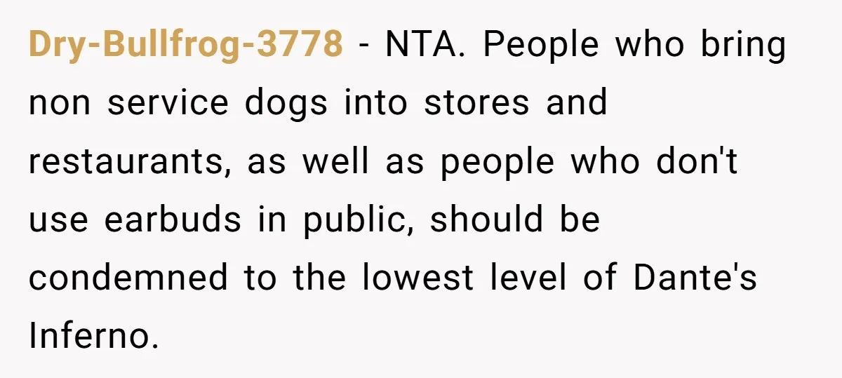 Dry-Bullfrog-3778 − NTA. People who bring non service dogs into stores and restaurants, as well as people who don't use earbuds in public, should be condemned to the lowest level...