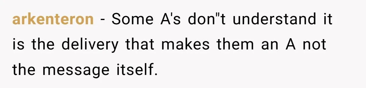 arkenteron − Some A's don"t understand it is the delivery that makes them an A not the message itself.