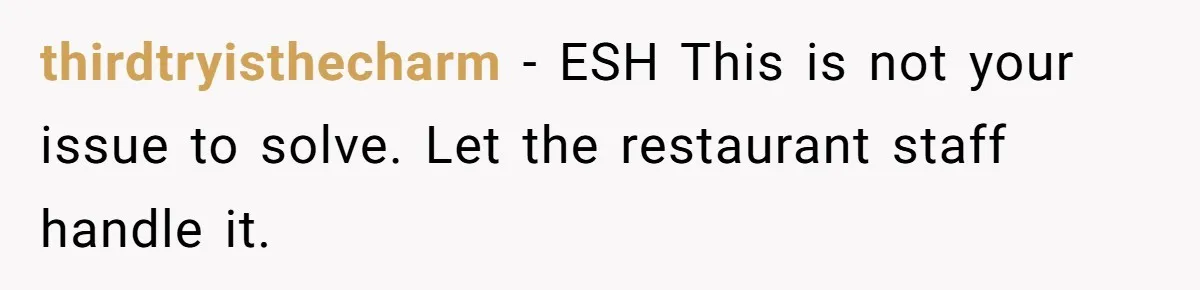 thirdtryisthecharm − ESH This is not your issue to solve. Let the restaurant staff handle it.