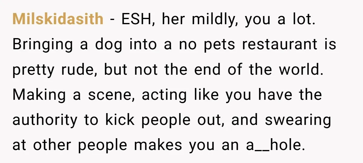 Milskidasith − ESH, her mildly, you a lot. Bringing a dog into a no pets restaurant is pretty rude, but not the end of the world. Making a scene, acting...