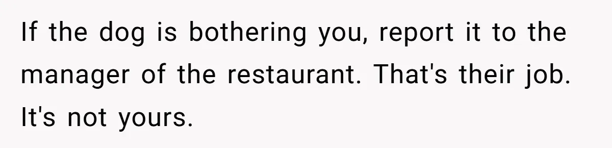 If the dog is bothering you, report it to the manager of the restaurant. That's their job. It's not yours.
