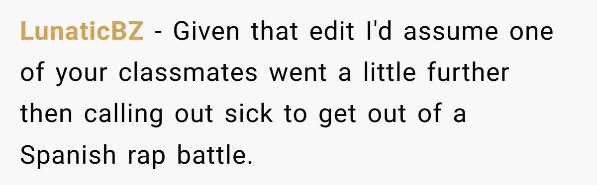 LunaticBZ − Given that edit I'd assume one of your classmates went a little further then calling out sick to get out of a Spanish rap battle.
