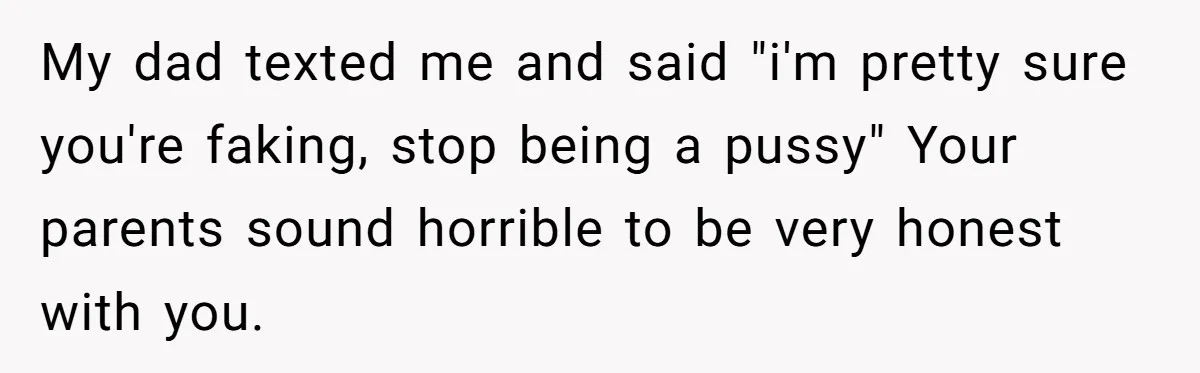 My dad texted me and said "i'm pretty sure you're faking, stop being a pussy" Your parents sound horrible to be very honest with you.