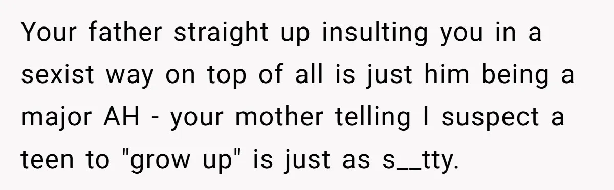 Your father straight up insulting you in a sexist way on top of all is just him being a major AH - your mother telling I suspect a teen to...