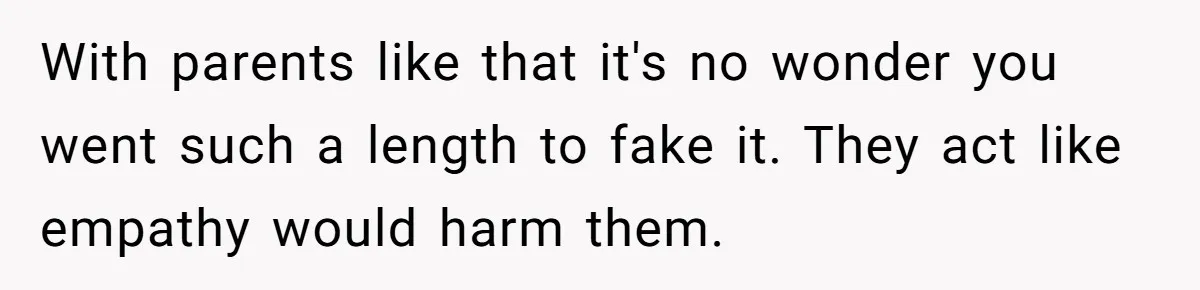 With parents like that it's no wonder you went such a length to fake it. They act like empathy would harm them.