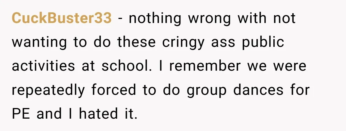 CuckBuster33 − nothing wrong with not wanting to do these cringy ass public activities at school. I remember we were repeatedly forced to do group dances for PE and I...