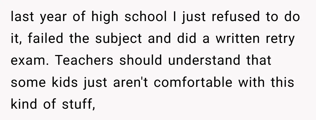last year of high school I just refused to do it, failed the subject and did a written retry exam. Teachers should understand that some kids just aren't comfortable with...