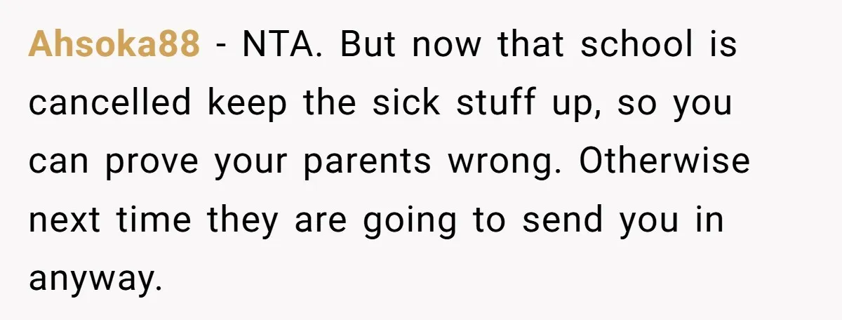 Ahsoka88 − NTA. But now that school is cancelled keep the sick stuff up, so you can prove your parents wrong. Otherwise next time they are going to send you...