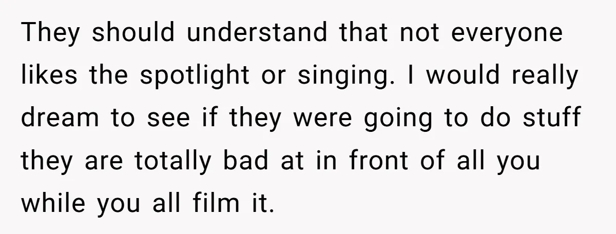 They should understand that not everyone likes the spotlight or singing. I would really dream to see if they were going to do stuff they are totally bad at in...