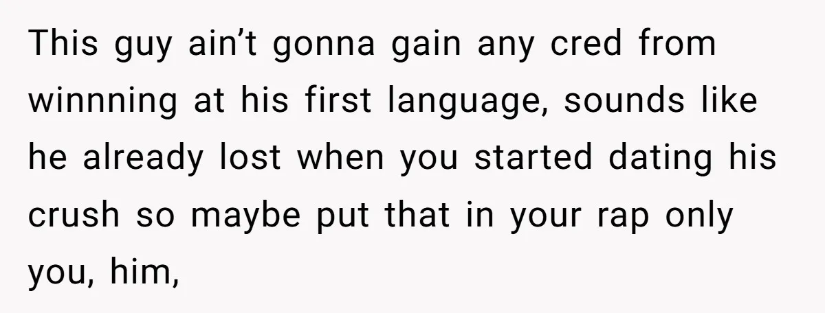 This guy ain’t gonna gain any cred from winnning at his first language, sounds like he already lost when you started dating his crush so maybe put that in your...