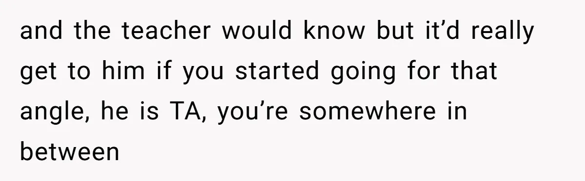 and the teacher would know but it’d really get to him if you started going for that angle, he is TA, you’re somewhere in between