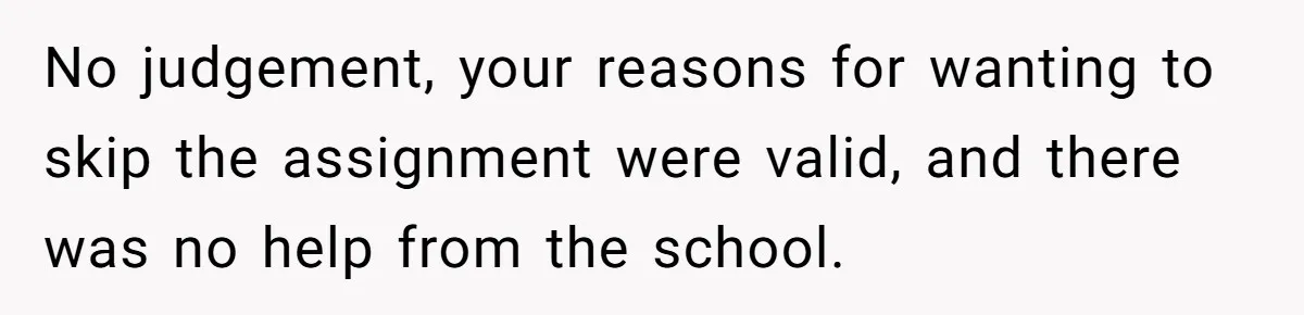 No judgement, your reasons for wanting to skip the assignment were valid, and there was no help from the school.