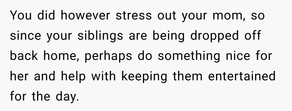 You did however stress out your mom, so since your siblings are being dropped off back home, perhaps do something nice for her and help with keeping them entertained for...