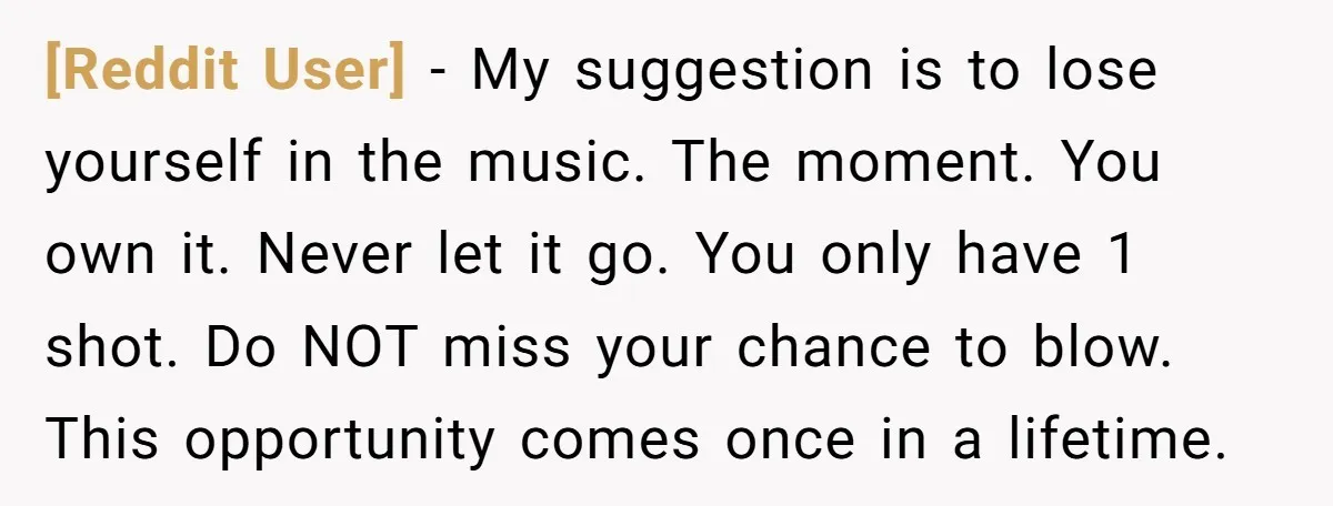 [Reddit User] − My suggestion is to lose yourself in the music. The moment. You own it. Never let it go. You only have 1 shot. Do NOT miss your...