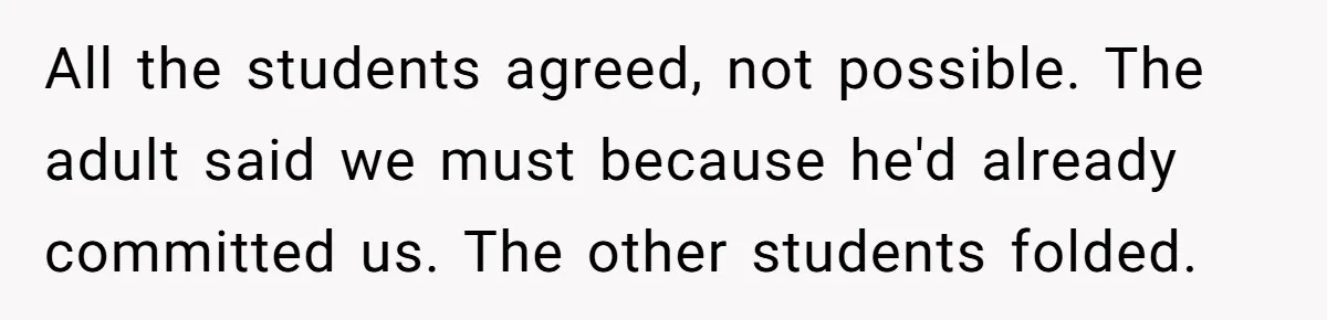 All the students agreed, not possible. The adult said we must because he'd already committed us. The other students folded.