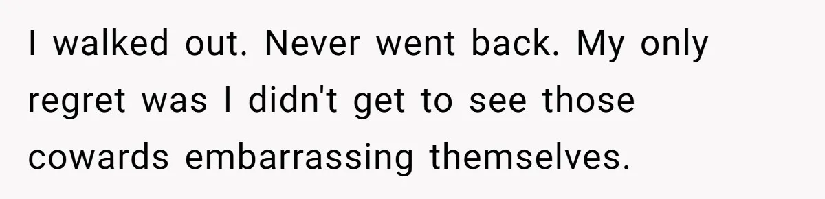 I walked out. Never went back. My only regret was I didn't get to see those cowards embarrassing themselves.