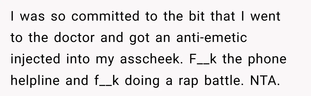I was so committed to the bit that I went to the doctor and got an anti-emetic injected into my asscheek. F__k the phone helpline and f__k doing a rap...